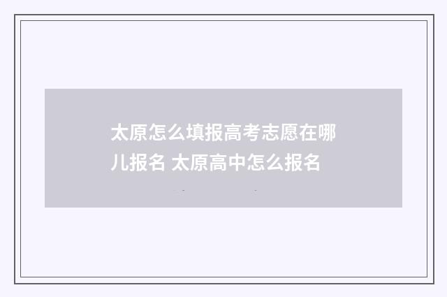 太原怎么填报高考志愿在哪儿报名 太原高中怎么报名