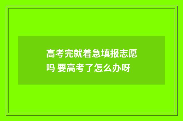 高考完就着急填报志愿吗 要高考了怎么办呀