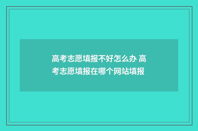 高考志愿填报不好怎么办 高考志愿填报在哪个网站填报