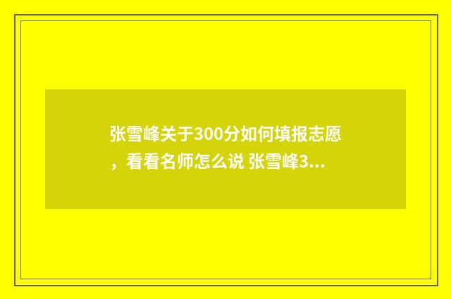 张雪峰关于300分如何填报志愿，看看名师怎么说 张雪峰30题