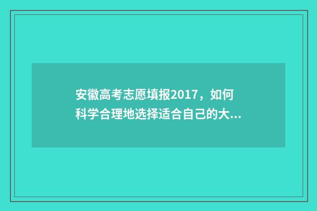 安徽高考志愿填报2017，如何科学合理地选择适合自己的大学专业？ 安徽高考志愿填报模板