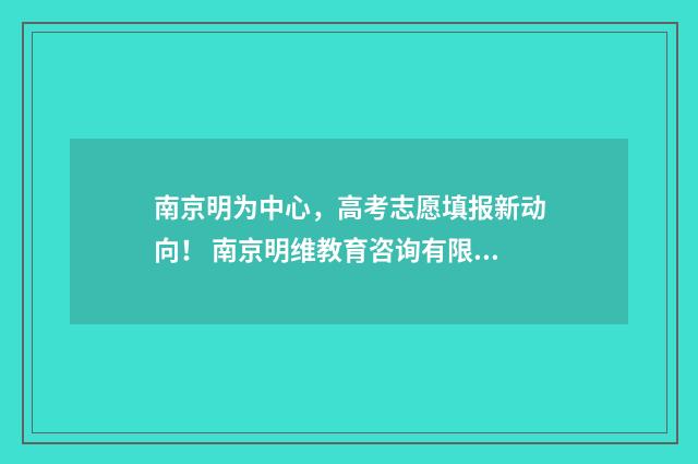南京明为中心，高考志愿填报新动向！ 南京明维教育咨询有限公司