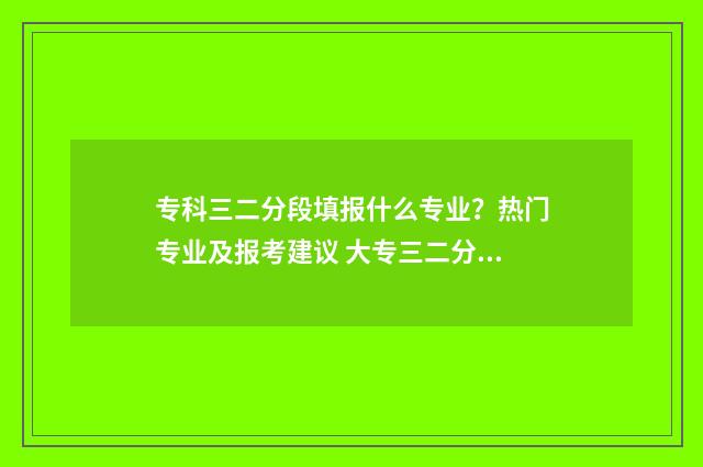 专科三二分段填报什么专业？热门专业及报考建议 大专三二分段和其他大专有什么区别吗