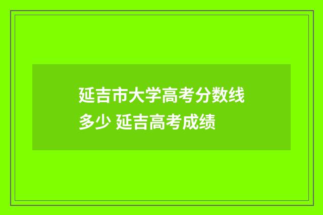 延吉市大学高考分数线多少 延吉高考成绩
