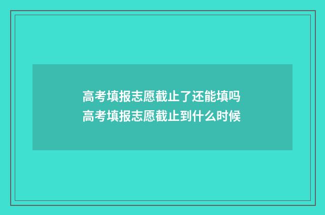 高考填报志愿截止了还能填吗 高考填报志愿截止到什么时候