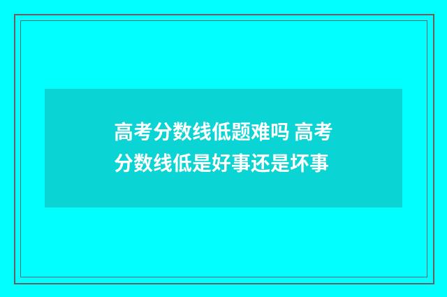 高考分数线低题难吗 高考分数线低是好事还是坏事