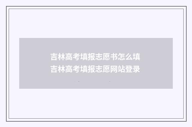 吉林高考填报志愿书怎么填 吉林高考填报志愿网站登录