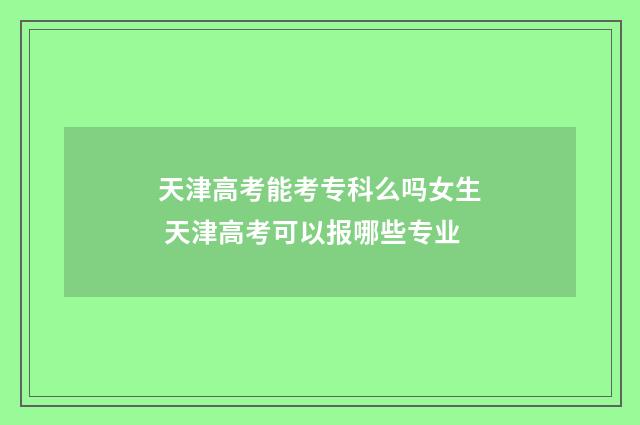 天津高考能考专科么吗女生 天津高考可以报哪些专业