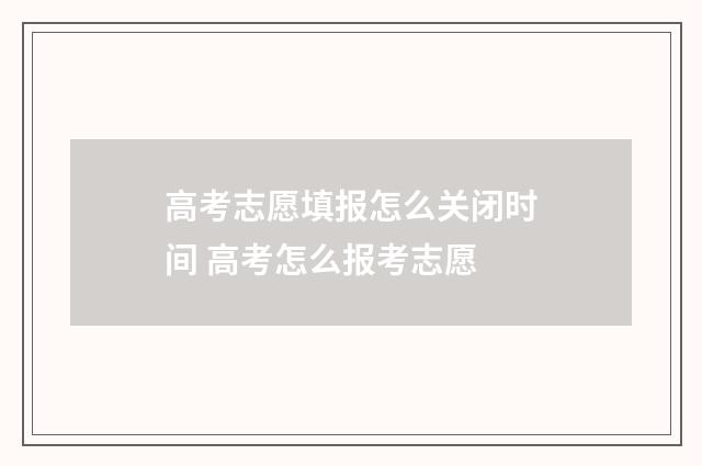 高考志愿填报怎么关闭时间 高考怎么报考志愿