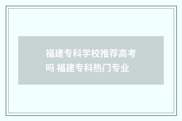 福建专科学校推荐高考吗 福建专科热门专业