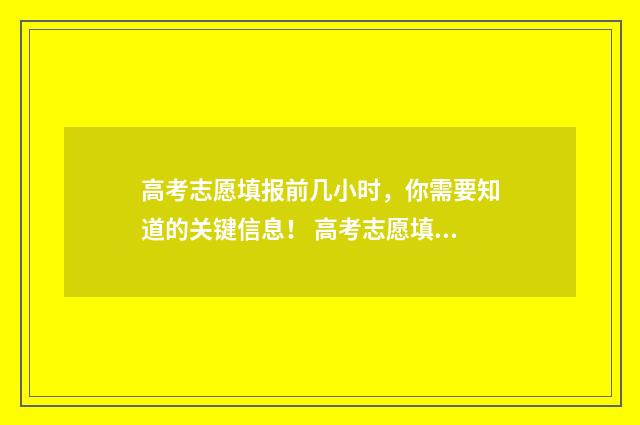 高考志愿填报前几小时，你需要知道的关键信息！ 高考志愿填报前三个志愿