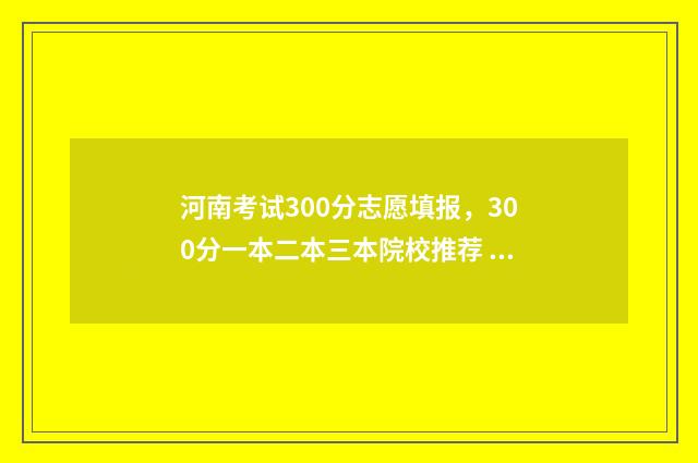 河南考试300分志愿填报，300分一本二本三本院校推荐 河南考生考300分能去哪里
