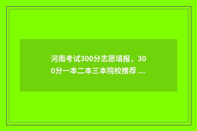 河南考试300分志愿填报，300分一本二本三本院校推荐 河南考生考300分能去哪里