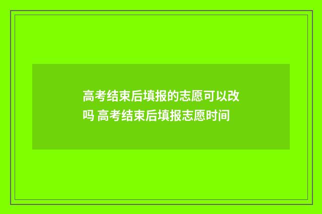 高考结束后填报的志愿可以改吗 高考结束后填报志愿时间