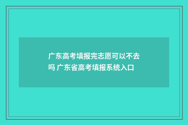 广东高考填报完志愿可以不去吗 广东省高考填报系统入口