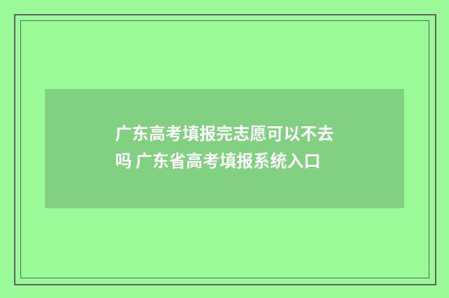 广东高考填报完志愿可以不去吗 广东省高考填报系统入口