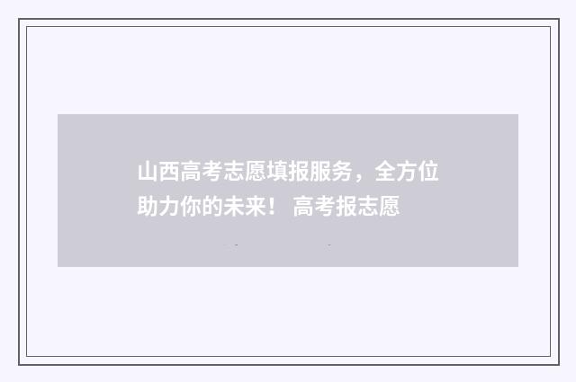 山西高考志愿填报服务，全方位助力你的未来！ 高考报志愿