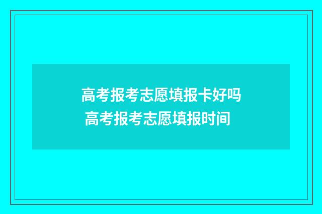高考报考志愿填报卡好吗 高考报考志愿填报时间