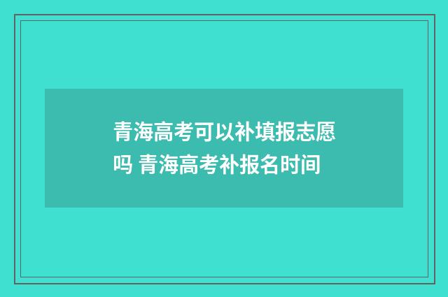 青海高考可以补填报志愿吗 青海高考补报名时间