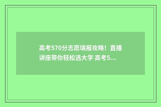 高考570分志愿填报攻略！直播讲座带你轻松选大学 高考570分各科要求