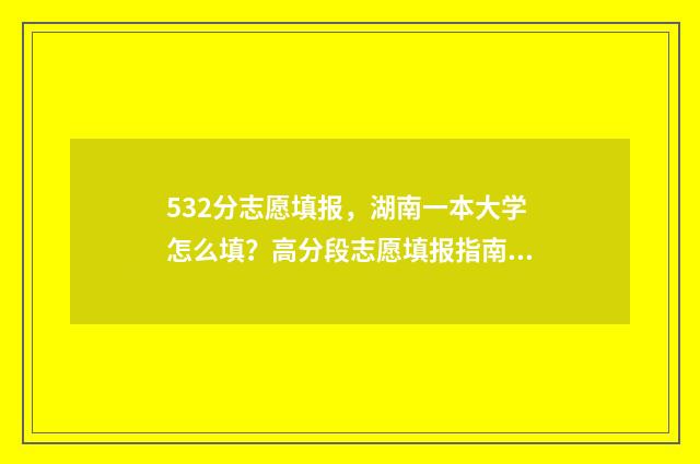 532分志愿填报，湖南一本大学怎么填？高分段志愿填报指南 高考532能上什么学校