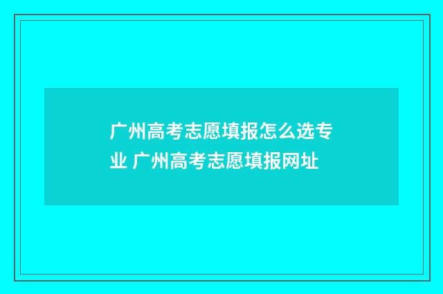 广州高考志愿填报怎么选专业 广州高考志愿填报网址