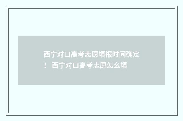西宁对口高考志愿填报时间确定！ 西宁对口高考志愿怎么填