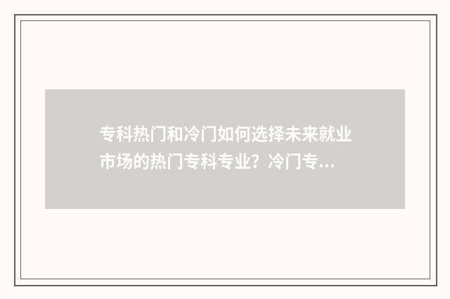 专科热门和冷门如何选择未来就业市场的热门专科专业？冷门专科专业有哪些优势？ 专科专业冷门