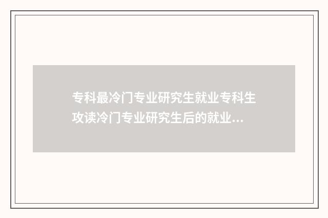 专科最冷门专业研究生就业专科生攻读冷门专业研究生后的就业前景分析 专科最冷门专业是什么