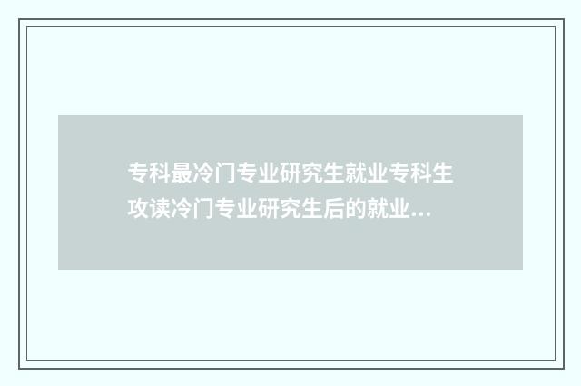 专科最冷门专业研究生就业专科生攻读冷门专业研究生后的就业前景分析 专科最冷门专业是什么