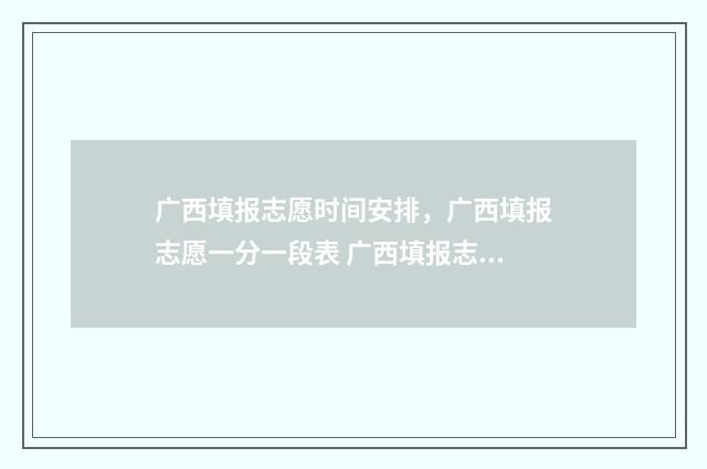 广西填报志愿时间安排，广西填报志愿一分一段表 广西填报志愿时间和录取时间