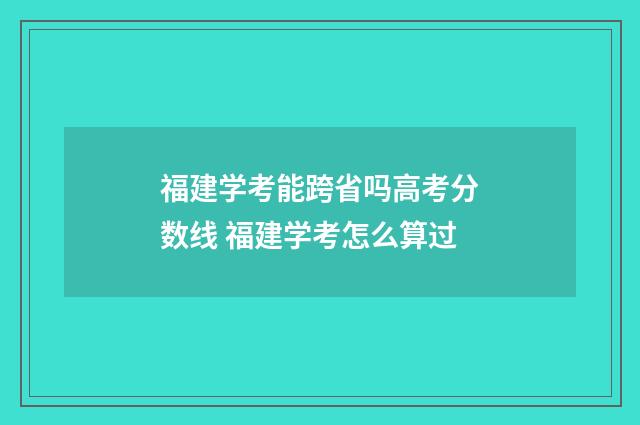 福建学考能跨省吗高考分数线 福建学考怎么算过