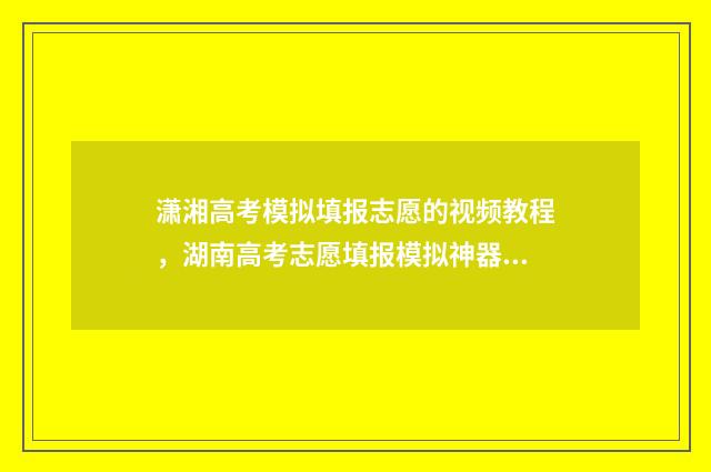 潇湘高考模拟填报志愿的视频教程，湖南高考志愿填报模拟神器！ 潇湘高考模拟填志愿