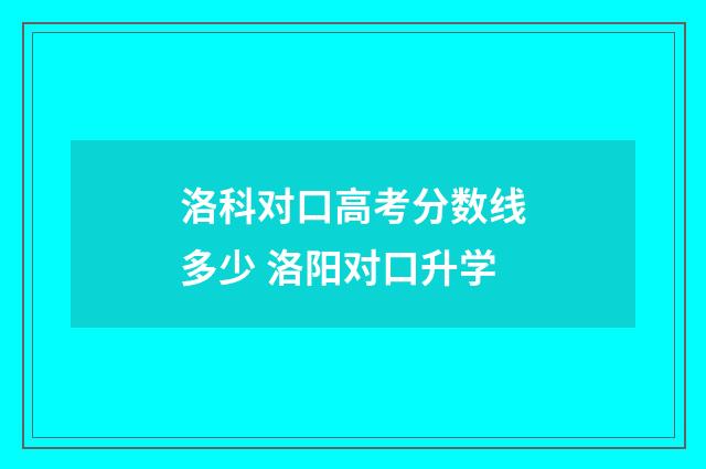 洛科对口高考分数线多少 洛阳对口升学