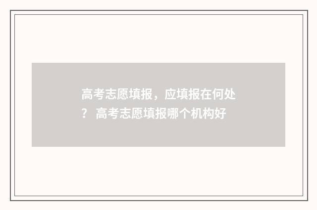 高考志愿填报，应填报在何处？ 高考志愿填报哪个机构好