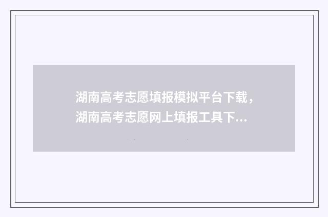 湖南高考志愿填报模拟平台下载，湖南高考志愿网上填报工具下载 湖南高考志愿填报指南2024