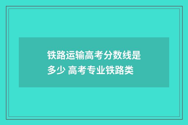 铁路运输高考分数线是多少 高考专业铁路类