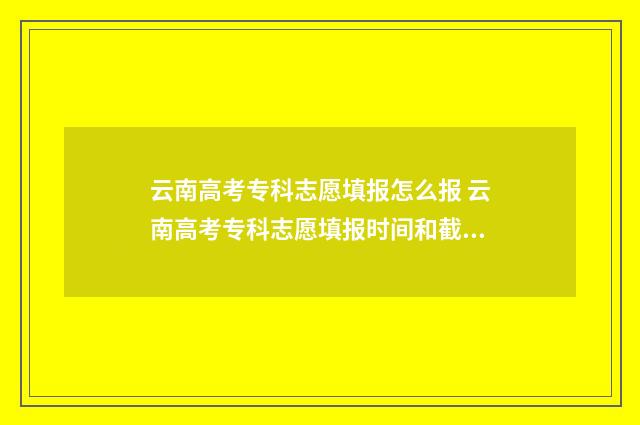 云南高考专科志愿填报怎么报 云南高考专科志愿填报时间和截止时间