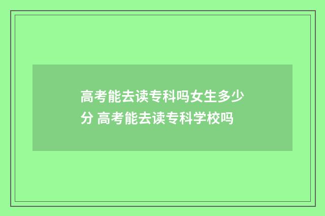 高考能去读专科吗女生多少分 高考能去读专科学校吗
