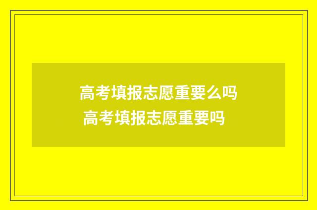 高考填报志愿重要么吗 高考填报志愿重要吗
