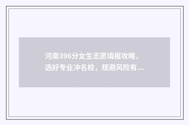 河南396分女生志愿填报攻略，选好专业冲名校，规避风险有妙招 河南366分能考什么学校