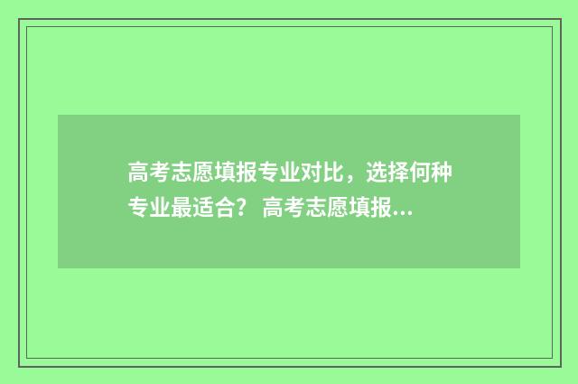 高考志愿填报专业对比，选择何种专业最适合？ 高考志愿填报专家