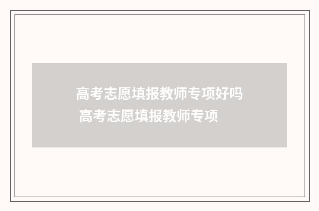 高考志愿填报教师专项好吗 高考志愿填报教师专项