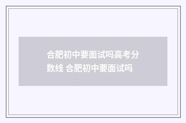 合肥初中要面试吗高考分数线 合肥初中要面试吗