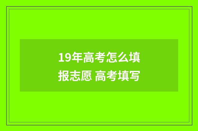 19年高考怎么填报志愿 高考填写
