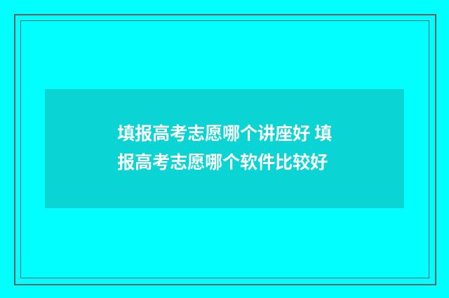 填报高考志愿哪个讲座好 填报高考志愿哪个软件比较好