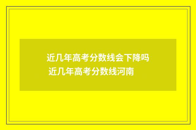 近几年高考分数线会下降吗 近几年高考分数线河南