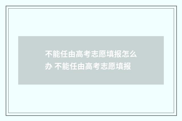 不能任由高考志愿填报怎么办 不能任由高考志愿填报