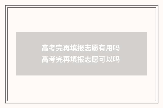 高考完再填报志愿有用吗 高考完再填报志愿可以吗
