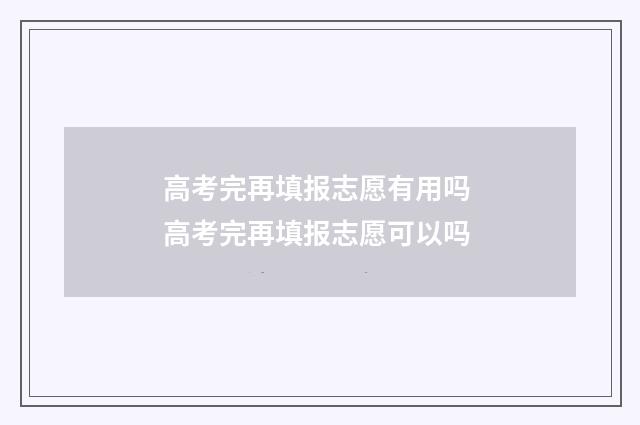 高考完再填报志愿有用吗 高考完再填报志愿可以吗